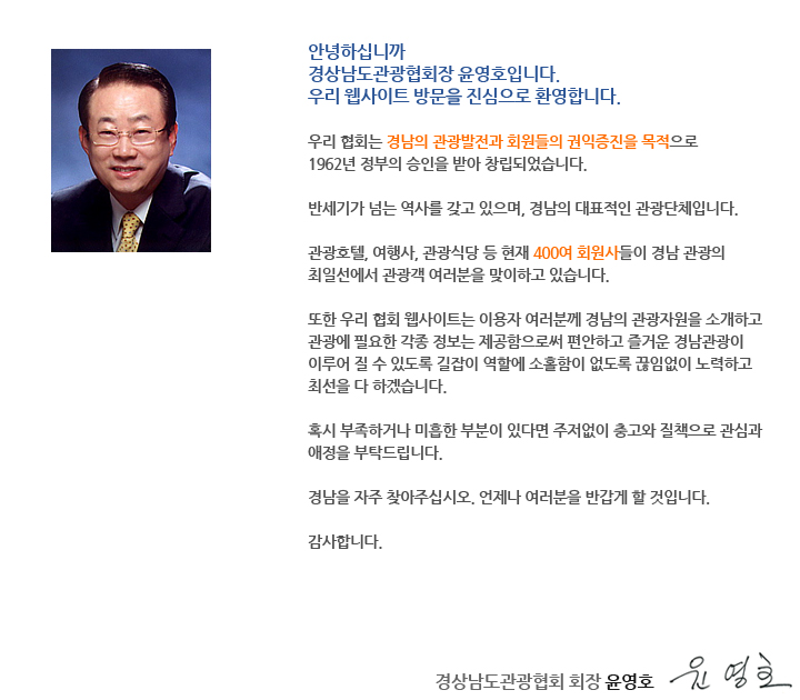 안녕하십니까? 
경상남도 관광협회 홈페이지를 방문하여 주신데 대하여 진심으로 감사드립니다. 우리 협회는 경남의 관광 발전과 회원들의 권익 증진을 목적으로 1962년 정부의 승인을 받아 창립되었습니다. 
반세기가 넘는 역사를 갖고 있으며, 경남의 대표적인 관광단체입니다. 
관광호텔, 여행사, 관광식당 등 현재 400여 회원사들이 경남관광의 최일선에서 관광객 여러분을  맞이하고 있습니다. 
우리 경상남도는 풍부한 관광자원을 갖고 있습니다.
미국의 24시간 뉴스전문 방송사인 CNN이 우리나라 50대(TOP 50)관광지를 선정했는데 그 중에 9개가 경남에 있습니다. 
전국 17개 시도에 있는 이름난 관광지 중 거의 1/5이 경남에 있습니다. 
그리고 문화체육관광부가 전국을 대상으로 여름철 가장 가고 싶은 곳을 설문조사 했는데 강원도에 이어 경상남도가 2위를 차지했습니다.
호수처럼 잔잔하고 푸른 바다, 곳곳에 떠있는 크고 작은 섬들, 충무공 이순신 장군의 유서 깊은 유적지들 그리고 신선한 회와 온갖 먹거리가 넘쳐납니다. 경남을 자주 찾아 주십시오. 언제나 여러분을 반갑게 맞이할 것입니다.
그리고 협회 홈페이지가 여러분의 친절한 관광길잡이가 되어드릴 것입니다.
감사합니다. 

2015년 3월 1일 
경상남도관관협회 회장 윤영호 